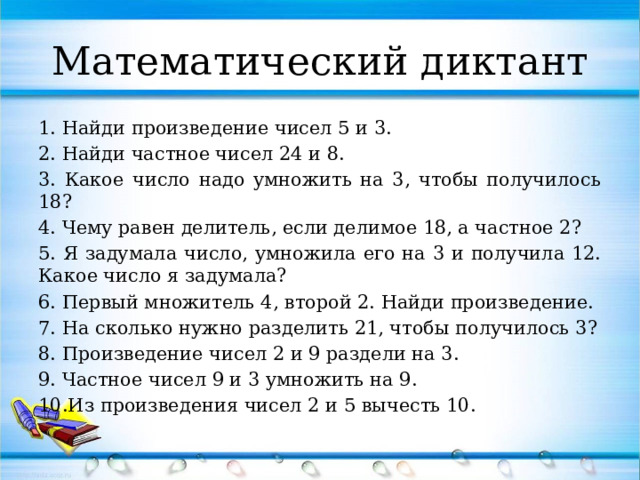 Математический диктант 1. Найди произведение чисел 5 и 3. 2. Найди частное чисел 24 и 8. 3. Какое число надо умножить на 3, чтобы получилось 18? 4. Чему равен делитель, если делимое 18, а частное 2? 5. Я задумала число, умножила его на 3 и получила 12. Какое число я задумала? 6. Первый множитель 4, второй 2. Найди произведение. 7. На сколько нужно разделить 21, чтобы получилось 3? 8. Произведение чисел 2 и 9 раздели на 3. 9. Частное чисел 9 и 3 умножить на 9. 10.Из произведения чисел 2 и 5 вычесть 10.  