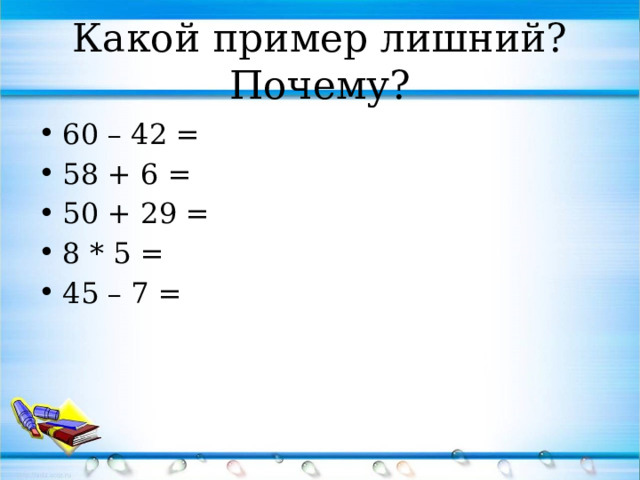 Какой пример лишний? Почему? 60 – 42 = 58 + 6 = 50 + 29 = 8 * 5 = 45 – 7 = 