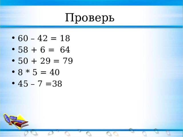 Проверь  60 – 42 = 18 58 + 6 = 64 50 + 29 = 79 8 * 5 = 40 45 – 7 =38 
