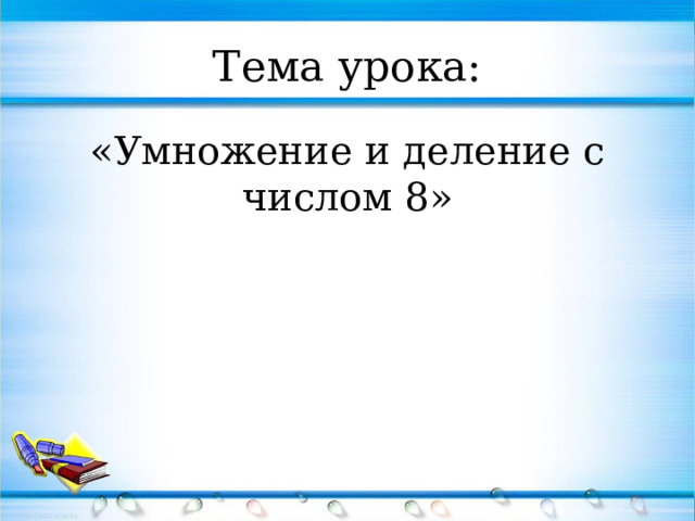Тема урока: «Умножение и деление с числом 8» 