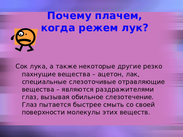 Почему плачем, когда режем лук? Сок лука, а также некоторые другие резко пахнущие вещества – ацетон, лак, специальные слезоточивые отравляющие вещества – являются раздражителями глаз, вызывая обильное слезотечение. Глаз пытается быстрее смыть со своей поверхности молекулы этих веществ. 