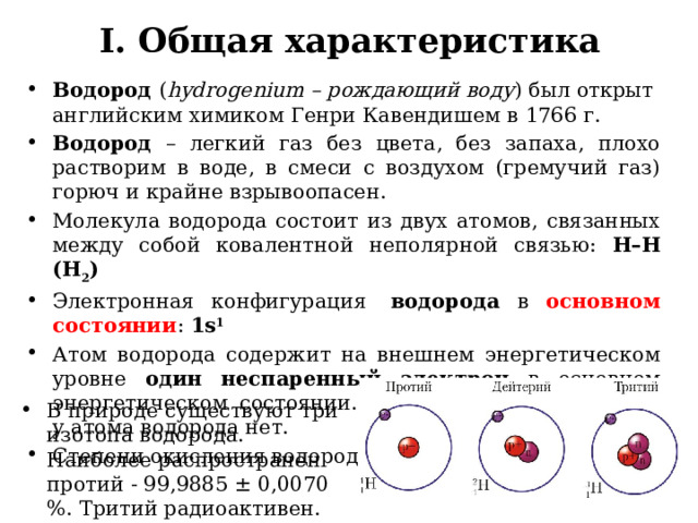 I. Общая характеристика Водород ( hydrogenium – рождающий воду ) был открыт английским химиком Генри Кавендишем в 1766 г. Водород – легкий газ без цвета, без запаха, плохо растворим в воде, в смеси с воздухом (гремучий газ) горюч и крайне взрывоопасен. Молекула водорода состоит из двух атомов, связанных между собой ковалентной неполярной связью: Н–Н (Н 2 ) Электронная конфигурация   водорода в основном состоянии : 1s 1        Атом водорода содержит на внешнем энергетическом уровне один неспаренный электрон в основном энергетическом состоянии. Возбужденного состояния у атома водорода нет. Степени окисления водорода: -1, 0, +1. В природе существуют три изотопа водорода. Наиболее распространен протий - 99,9885 ± 0,0070 %. Тритий радиоактивен. 