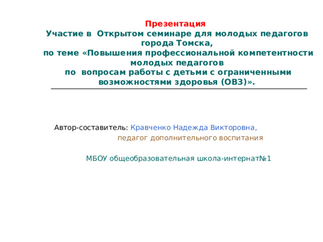 Презентация  Участие в Открытом семинаре для молодых педагогов города Томска,  по теме «Повышения профессиональной компетентности молодых педагогов  по  вопросам работы с детьми с ограниченными возможностями здоровья (ОВЗ)». Автор-составитель: Кравченко Надежда Викторовна,  педагог дополнительного воспитания МБОУ общеобразовательная школа-интернат№1 