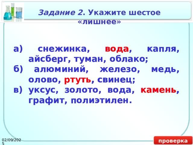 Задание 2 . Укажите шестое «лишнее» а) снежинка, вода, капля, айсберг, туман, облако; а) снежинка, вода , капля, айсберг, туман, облако; б) алюминий, железо, медь, олово, ртуть, свинец; б) алюминий, железо, медь, олово, ртуть , свинец; в) уксус, золото, вода, камень, графит, полиэтилен. в) уксус, золото, вода, камень , графит, полиэтилен. проверка 02/09/2025 16 