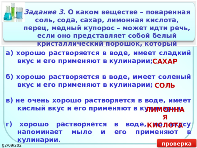 Задание 3 . О каком веществе – поваренная соль, сода, сахар, лимонная кислота, перец, медный купорос – может идти речь, если оно представляет собой белый кристаллический порошок, который а) хорошо растворяется в воде, имеет сладкий вкус и его применяют в кулинарии;    б) хорошо растворяется в воде, имеет соленый вкус и его применяют в кулинарии;    в) не очень хорошо растворяется в воде, имеет кислый вкус и его применяют в кулинарии;  г) хорошо растворяется в воде, по вкусу напоминает мыло и его применяют в кулинарии. САХАР СОЛЬ ЛИМОННАЯ КИСЛОТА проверка 02/09/2025 17 
