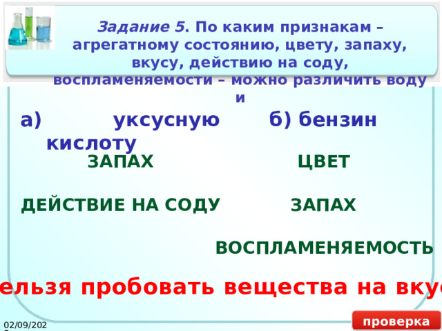 Задание 5 . По каким признакам – агрегатному состоянию, цвету, запаху, вкусу, действию на соду, воспламеняемости – можно различить воду и а) уксусную кислоту б) бензин ЗАПАХ ЦВЕТ ДЕЙСТВИЕ НА СОДУ ЗАПАХ ВОСПЛАМЕНЯЕМОСТЬ Нельзя пробовать вещества на вкус! проверка 02/09/2025 19 