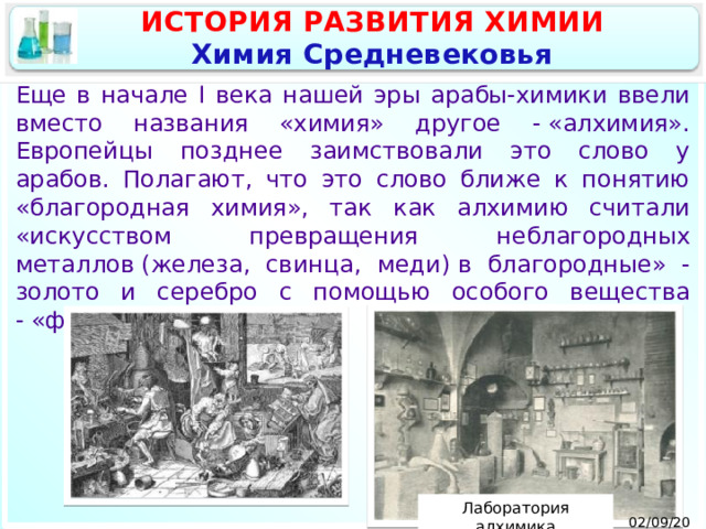 ИСТОРИЯ РАЗВИТИЯ ХИМИИ Химия Средневековья Еще в начале I века нашей эры арабы-химики ввели вместо названия «химия» другое - «алхимия». Европейцы позднее заимствовали это слово у арабов. Полагают, что это слово ближе к понятию «благородная химия», так как алхимию считали «искусством превращения неблагородных металлов (железа, свинца, меди) в благородные» - золото и серебро с помощью особого вещества - «философского камня». Лаборатория алхимика 02/09/2025 9 