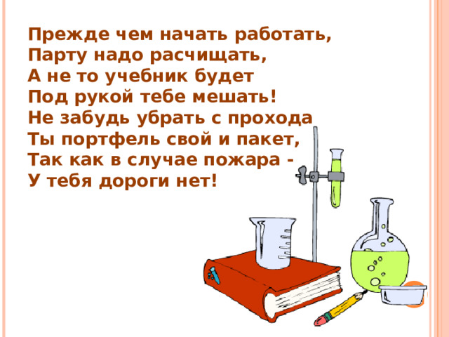 Прежде чем начать работать, Парту надо расчищать, А не то учебник будет Под рукой тебе мешать! Не забудь убрать с прохода Ты портфель свой и пакет, Так как в случае пожара - У тебя дороги нет! 