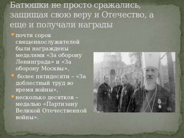 Батюшки не просто сражались, защищая свою веру и Отечество, а еще и получали награды почти сорок священнослужителей были награждены медалями «За оборону Ленинграда» и «За оборону Москвы»,  более пятидесяти – «За доблестный труд во время войны», несколько десятков – медалью «Партизану Великой Отечественной войны». 