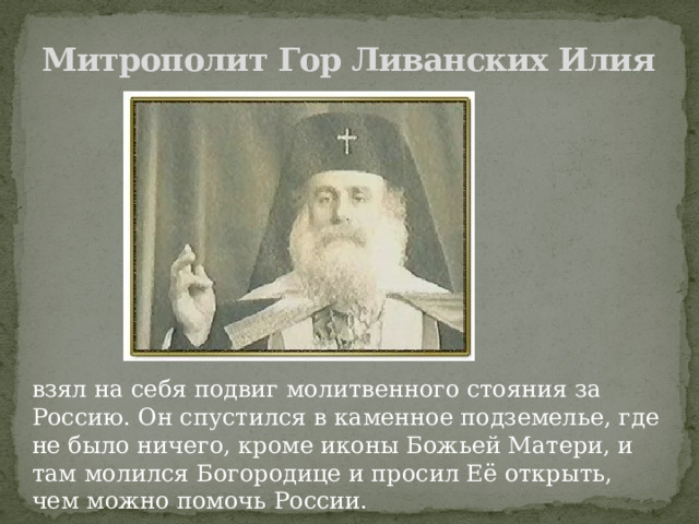 Митрополит Гор Ливанских Илия взял на себя подвиг молитвенного стояния за Россию. Он спустился в каменное подземелье, где не было ничего, кроме иконы Божьей Матери, и там молился Богородице и просил Её открыть, чем можно помочь России. 