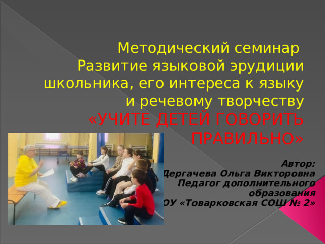 Методический семинар  Развитие языковой эрудиции школьника, его интереса к языку и речевому творчеству  «УЧИТЕ ДЕТЕЙ ГОВОРИТЬ ПРАВИЛЬНО»   Автор: Дергачева Ольга Викторовна Педагог дополнительного образования МКОУ «Товарковская СОШ № 2» 