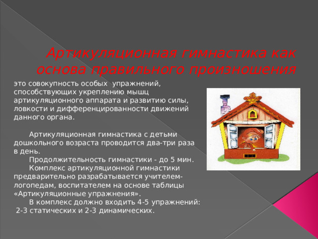 Артикуляционная гимнастика как основа правильного произношения это совокупность особых упражнений, способствующих укреплению мышц артикуляционного аппарата и развитию силы, ловкости и дифференцированности движений данного органа.  Артикуляционная гимнастика с детьми дошкольного возраста проводится два-три раза в день.  Продолжительность гимнастики - до 5 мин.  Комплекс артикуляционной гимнастики предварительно разрабатывается учителем-логопедам, воспитателем на основе таблицы «Артикуляционные упражнения».  В комплекс должно входить 4-5 упражнений: 2-3 статических и 2-3 динамических. 