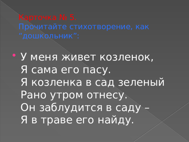 Карточка № 5.  Прочитайте стихотворение, как “дошкольник”: У меня живет козленок,  Я сама его пасу.  Я козленка в сад зеленый  Рано утром отнесу.  Он заблудится в саду –  Я в траве его найду. 