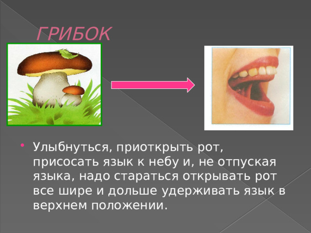 ГРИБОК Улыбнуться, приоткрыть рот, присосать язык к небу и, не отпуская языка, надо стараться открывать  рот все шире и дольше удерживать язык в верхнем положении. 