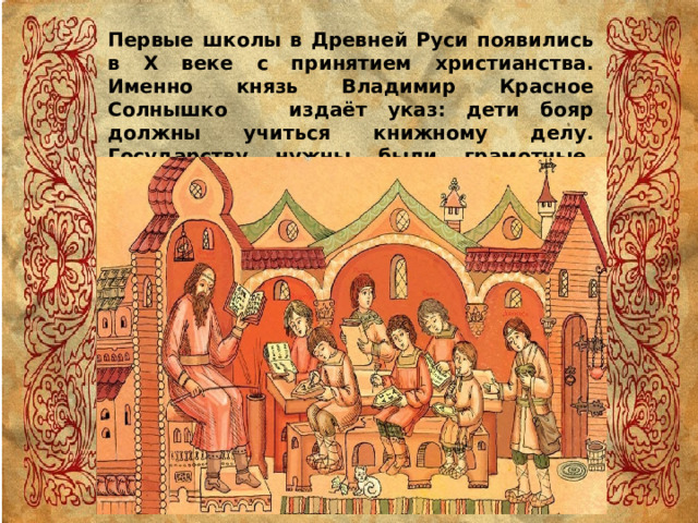Первые школы в Древней Руси появились в Х веке с принятием христианства. Именно князь Владимир Красное Солнышко издаёт указ: дети бояр должны учиться книжному делу. Государству нужны были грамотные, образованные люди. 