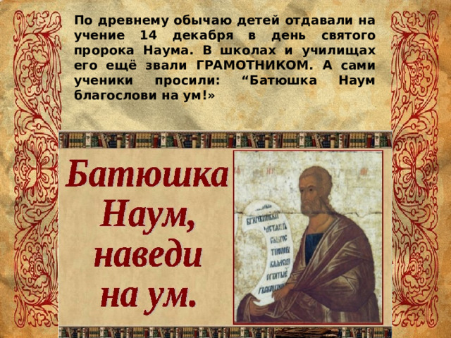 По древнему обычаю детей отдавали на учение 14 декабря в день святого пророка Наума. В школах и училищах его ещё звали ГРАМОТНИКОМ. А сами ученики просили: “Батюшка Наум благослови на ум!» 