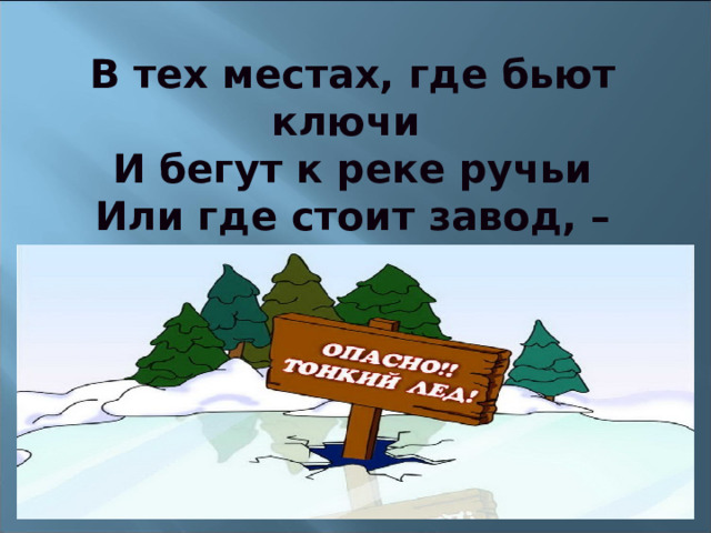 В тех местах, где бьют ключи  И бегут к реке ручьи  Или где стоит завод, –  Знай, что там непрочен лед! 