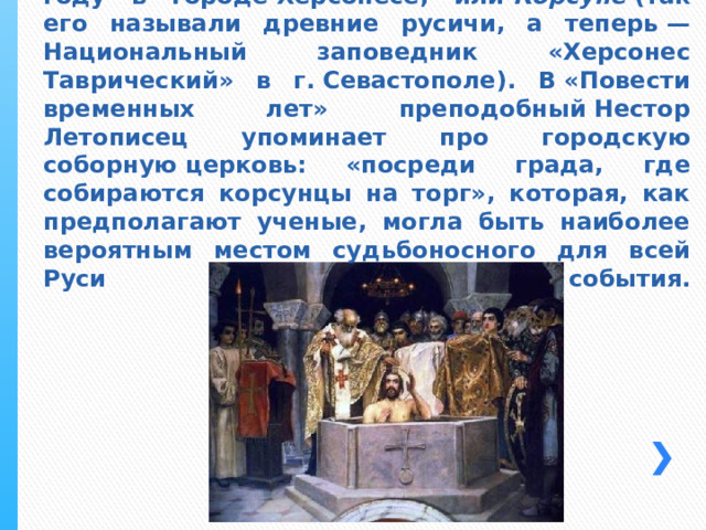 По церковным преданиям и историческим свидетельствам, крещение Великого князя Владимира Святославовича состоялось в 988 году в городе Херсонесе, или  Корсуне  (так его называли древние русичи, а теперь — Национальный заповедник «Херсонес Таврический» в г. Севастополе). В «Повести временных лет» преподобный Нестор Летописец упоминает про городскую соборную церковь: «посреди града, где собираются корсунцы на торг», которая, как предполагают ученые, могла быть наиболее вероятным местом судьбоносного для всей Руси события.    