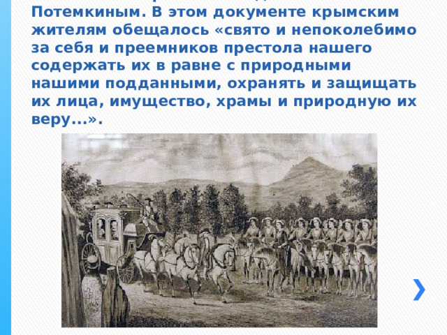 19 апреля 1783 года был издан манифест Екатерины II о присоединении Крыма к России. Манифест был подготовлен князем Потемкиным. В этом документе крымским жителям обещалось «свято и непоколебимо за себя и преемников престола нашего содержать их в равне с природными нашими подданными, охранять и защищать их лица, имущество, храмы и природную их веру...». 