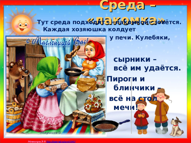 Среда – «лакомка»  Тут среда подходит – «лакомкой» зовётся. Каждая хозяюшка колдует  у печи. Кулебяки,  сырники – всё им удаётся. Пироги и блинчики –  всё на стол мечи!  