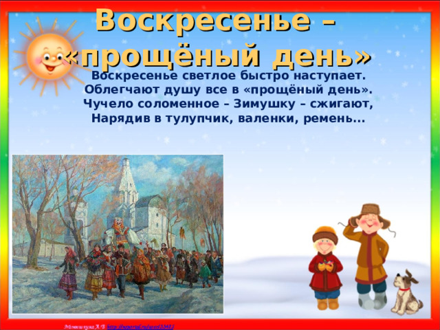 Воскресенье –  «прощёный день»  Воскресенье светлое быстро наступает. Облегчают душу все в «прощёный день». Чучело соломенное – Зимушку – сжигают, Нарядив в тулупчик, валенки, ремень...    