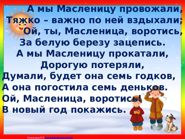 А мы Масленицу провожали, Тяжко – важно по ней вздыхали; Ой, ты, Масленица, воротись, За белую березу зацепись. А мы Масленицу прокатали, Дорогую потеряли, Думали, будет она семь годков, А она погостила семь деньков. Ой, Масленица, воротись! В новый год покажись. 