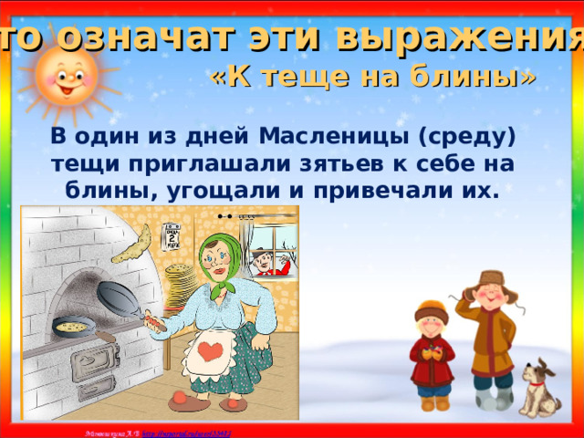 Что означат эти выражения? «К теще на блины»  В один из дней Масленицы (среду) тещи приглашали зятьев к себе на блины, угощали и привечали их. 