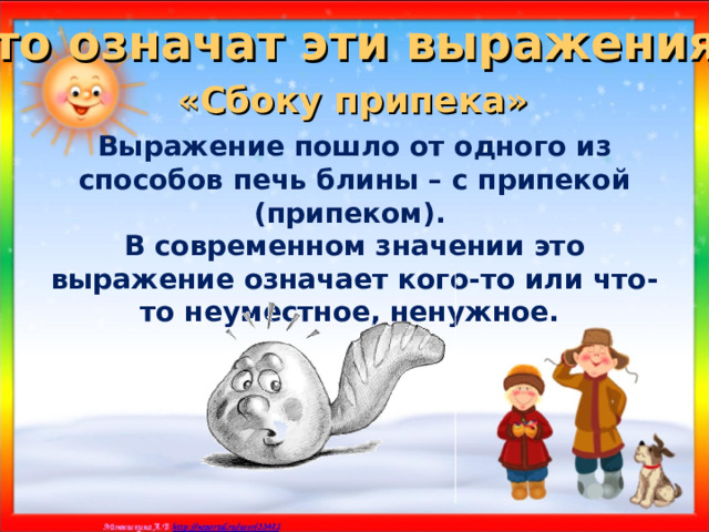 Что означат эти выражения? «Сбоку припека»  Выражение пошло от одного из способов печь блины – с припекой (припеком). В современном значении это выражение означает кого-то или что-то неуместное, ненужное. 