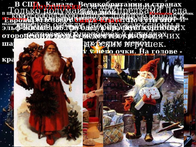 В США, Канаде, Великобритании и странах Западной  Европы его зовут Санта-Клаус . По сути это эльф-жизнелюб. Он одет в красную курточку, отороченную белым мехом и в красные шаровары.  Чаще всего на носу у него очки. На голове - красный колпак.  Ездит в оленьей упряжке и подбрасывает подарки в башмаки и чулки, оставленные возле камина.   В Швеции два Деда Мороза: сутулый дед с шишковатым носом – Юлтомтен и карлик Юлниссаар . И тот, и другой под Новый год ходят по домам и оставляют подарки на подоконниках.     В Финляндии новогоднего деда зовут Йоулупукки . Он носит длинную конусообразную шапку, длинную бороду и красную одежду. Его окружают гномы в островерхих шапочках и накидках, отороченных белым мехом.   Только подумайте, что предками Деда Мороза в разных странах считают и гномов, и трубадуров, распевающих песни под Рождество, и бродячих продавцов детских игрушек. 