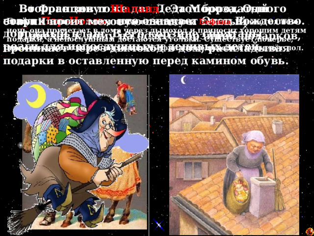  Во Франции тоже два Деда Мороза. Одного зовут Пэр-Ноэль , что означает Отец Рождество.   Второго зовут Шаланд . Этот бородатый старик носит меховую шапку и теплый дорожный плащ. В его корзине спрятаны розги для непослушных и ленивых детей. Ещё в Италии к детям приходит старушка Бефана . В новогоднюю ночь она прилетает в дома через дымоход и приносит хорошим детям подарки, а непослушным достаются угольки. Существует поверье, что если в доме хороший хозяин, Бефана перед уходом подметёт пол.    Приехав к дому на осле с корзиной подарков, проникает через дымоход в дом, раскладывая подарки в оставленную перед камином обувь. 