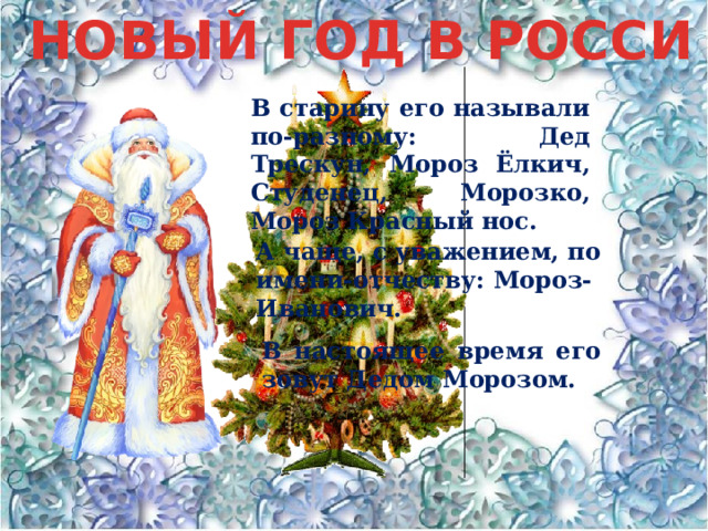 НОВЫЙ ГОД В РОССИ В старину его называли по-разному: Дед Трескун, Мороз Ёлкич, Студенец, Морозко, Мороз Красный нос. А чаще, с уважением, по имени-отчеству: Мороз-Иванович. В настоящее время его зовут Дедом Морозом. 