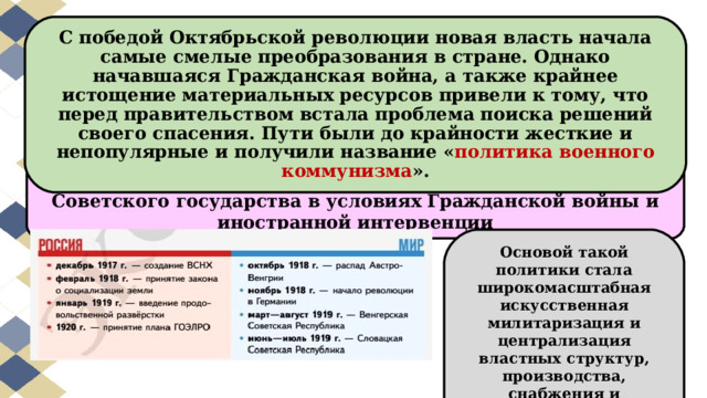 С победой Октябрьской революции новая власть начала самые смелые преобразования в стране. Однако начавшаяся Гражданская война, а также крайнее истощение материальных ресурсов привели к тому, что перед правительством встала проблема поиска решений своего спасения. Пути были до крайности жесткие и непопулярные и получили название « политика военного коммунизма ». « Военный коммунизм » - система чрезвычайных мер Советского государства в условиях Гражданской войны и иностранной интервенции Основой такой политики стала широкомасштабная искусственная милитаризация и централизация властных структур, производства, снабжения и распределения. 