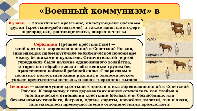 «Военный коммунизм» в деревне Кулаки   — зажиточные крестьяне, пользующиеся наёмным трудом (крестьяне-работодатели), а также занятые в сфере перепродажи, ростовщичества, посредничества. Середняки  (среднее крестьянство) — слой крестьян дореволюционной и Советской России, занимающих промежуточное экономическое положение между бедняками и кулаками. Отличительной чертой середняков было наличие единоличного хозяйства, которое они обрабатывали собственным трудом без привлечения наёмной рабочей силы. С переходом к политике коллективизации разница в экономическом укладе крестьянства исчезла, и слово «середняк» вышло из всеобщего употребления. Бедняки  — малоимущие крестьяне-единоличники дореволюционной и Советской России. К широкому слою деревенских нищих относились как слабые в экономическом отношении крестьяне (обладатели беспосевных или безземельных хозяйств, батраки, вдовы, сироты, новосёлы, калеки), так и люди, занимающиеся преимущественно отходническими промыслами. 