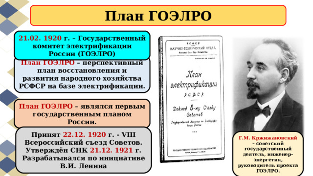 План ГОЭЛРО 21.02. 1920 г. – Государственный комитет электрификации России (ГОЭЛРО) План ГОЭЛРО – перспективный план восстановления и развития народного хозяйства РСФСР на базе электрификации. План ГОЭЛРО – являлся первым государственным планом России. Принят 22.12. 1920 г. - VIII Всероссийский съезд Советов. Утверждён СНК 21.12. 1921 г. Разрабатывался по инициативе В.И. Ленина Г.М. Кржижановский – советский государственный деятель, инженер-энергетик, руководитель проекта ГОЭЛРО. 