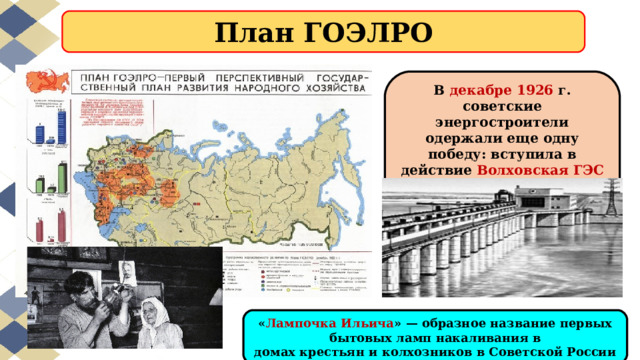 План ГОЭЛРО В декабре 1926 г. советские энергостроители одержали еще одну победу: вступила в действие Волховская ГЭС — наша первая гидроэлектростанция. « Лампочка Ильича » — образное название первых бытовых ламп накаливания в домах крестьян и колхозников в Советской России 