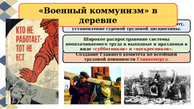 «Военный коммунизм» в деревне Запрет самовольного перехода на новую работу, установление суровой трудовой дисциплины. Широкое распространение системы неоплачиваемого труда в выходные и праздники в виде «субботников» и «воскресников». Создание Главного комитета по всеобщей трудовой повинности Главкомтруд. 