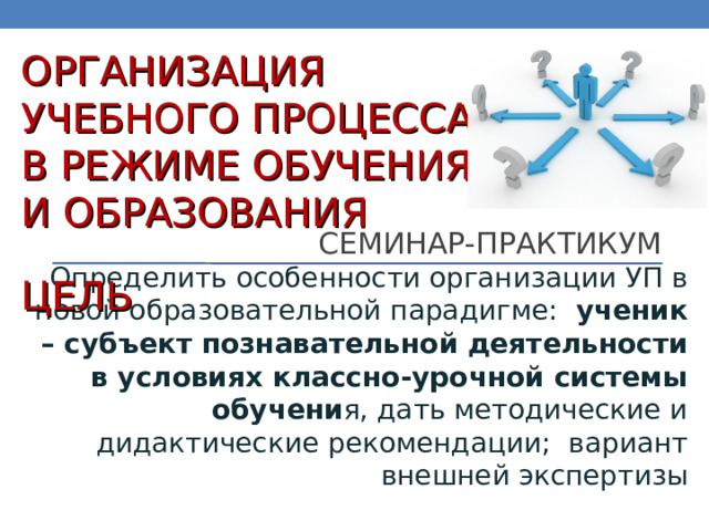 ОРГАНИЗАЦИЯ  УЧЕБНОГО ПРОЦЕССА  В РЕЖИМЕ ОБУЧЕНИЯ  И ОБРАЗОВАНИЯ СЕМИНАР-ПРАКТИКУМ ЦЕЛЬ Определить особенности организации УП в новой образовательной парадигме: ученик – субъект познавательной деятельности в условиях классно-урочной системы обучени я, дать методические и дидактические рекомендации; вариант внешней экспертизы 