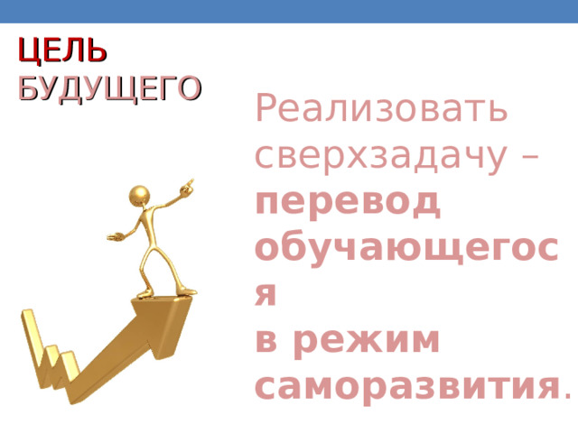 ЦЕЛЬ  БУДУЩЕГО Реализовать сверхзадачу – перевод обучающегося  в режим саморазвития . 