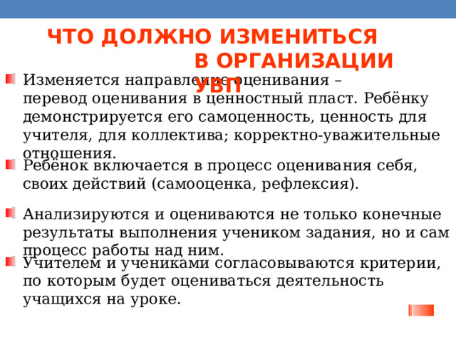 ЧТО ДОЛЖНО ИЗМЕНИТЬСЯ  В ОРГАНИЗАЦИИ УВП Изменяется направление оценивания –  перевод оценивания в ценностный пласт. Ребёнку демонстрируется его самоценность, ценность для учителя, для коллектива; корректно-уважительные отношения. Ребёнок включается в процесс оценивания себя,  своих действий (самооценка, рефлексия). Анализируются и оцениваются не только конечные результаты выполнения учеником задания, но и сам процесс работы над ним. Учителем и учениками согласовываются критерии,  по которым будет оцениваться деятельность учащихся на уроке. 