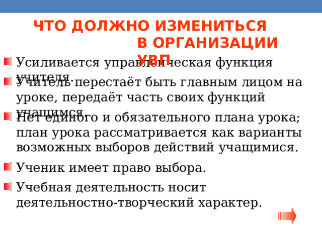 ЧТО ДОЛЖНО ИЗМЕНИТЬСЯ  В ОРГАНИЗАЦИИ УВП Усиливается управленческая функция учителя. Учитель перестаёт быть главным лицом на уроке, передаёт часть своих функций учащимся. Нет единого и обязательного плана урока; план урока рассматривается как варианты возможных выборов действий учащимися. Ученик имеет право выбора. Учебная деятельность носит  деятельностно-творческий характер. 