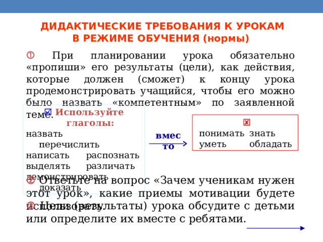 ДИДАКТИЧЕСКИЕ ТРЕБОВАНИЯ К УРОКАМ  В РЕЖИМЕ ОБУЧЕНИЯ (нормы)   При планировании урока обязательно «пропиши» его результаты (цели), как действия, которые должен (сможет) к концу урока продемонстрировать учащийся, чтобы его можно было назвать «компетентным» по заявленной теме.   Используйте глаголы: назвать перечислить написать  распознать выделять  различать демонстрировать доказать  понимать  знать   уметь  обладать вместо   Ответьте на вопрос «Зачем ученикам нужен этот урок», какие приемы мотивации будете использовать.   Цели (результаты) урока обсудите с детьми или определите их вместе с ребятами. 