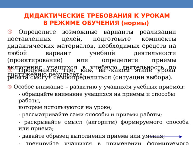 ДИДАКТИЧЕСКИЕ ТРЕБОВАНИЯ К УРОКАМ  В РЕЖИМЕ ОБУЧЕНИЯ (нормы)   Определите возможные варианты реализации поставленных целей, подготовьте комплекты дидактических материалов, необходимых средств на любой вариант учебной деятельности (проектирование) или определите приемы включения учащихся в учебную деятельность по достижению результата.   Продумайте, где, как, на каком этапе урока ребята смогут самоопределиться (ситуации выбора).   Особое внимание – развитию у учащихся учебных приемов:  - обращайте внимание учащихся на приемы и способы работы,  которые используются на уроке;  - рассматривайте сами способы и приемы работы;  - раскрывайте смысл (алгоритм) формируемого способа или приема;  - давайте образец выполнения приема или умения;  - тренируйте учащихся в применении формируемого приема или способа;  - требуйте отчета о выполнении того или иного приема. 