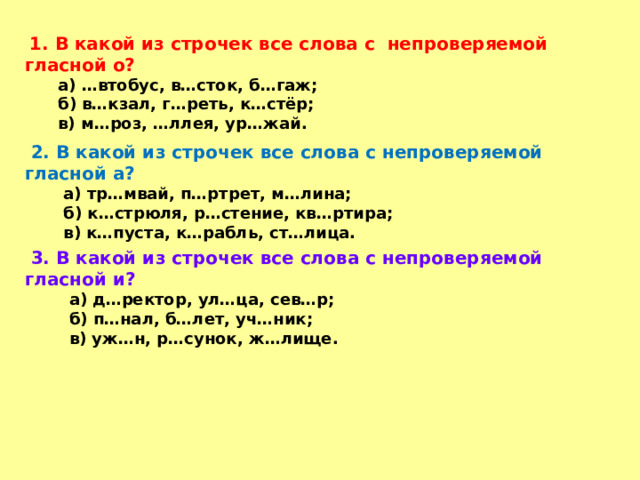  1. В какой из строчек все слова с непроверяемой гласной о?  а) …втобус, в…сток, б…гаж;  б) в…кзал, г…реть, к…стёр;  в) м…роз, …ллея, ур…жай.  2. В какой из строчек все слова с непроверяемой гласной а?  а) тр…мвай, п…ртрет, м…лина;  б) к…стрюля, р…стение, кв…ртира;  в) к…пуста, к…рабль, ст…лица.  3. В какой из строчек все слова с непроверяемой гласной и?  а) д…ректор, ул…ца, сев…р;  б) п…нал, б…лет, уч…ник;  в) уж…н, р…сунок, ж…лище. 