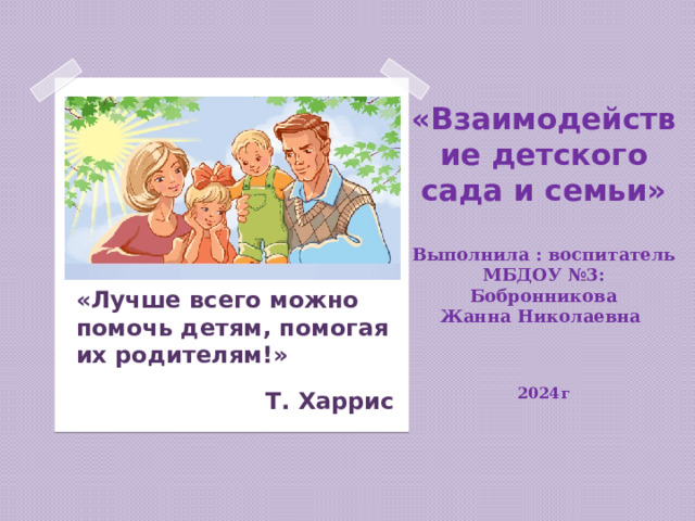 «Взаимодействие детского сада и семьи»   Выполнила : воспитатель МБДОУ №3:  Бобронникова  Жанна Николаевна    2024г   «Лучше всего можно помочь детям, помогая их родителям!»  Т. Харрис  