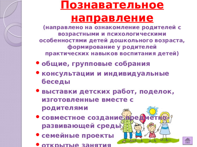 Познавательное направление  (направлено на ознакомление родителей с возрастными и психологическими особенностями детей дошкольного возраста, формирование у родителей  практических навыков воспитания детей)   общие, групповые собрания консультации и индивидуальные беседы выставки детских работ, поделок, изготовленные вместе с родителями совместное создание предметно-развивающей среды семейные проекты открытые занятия 