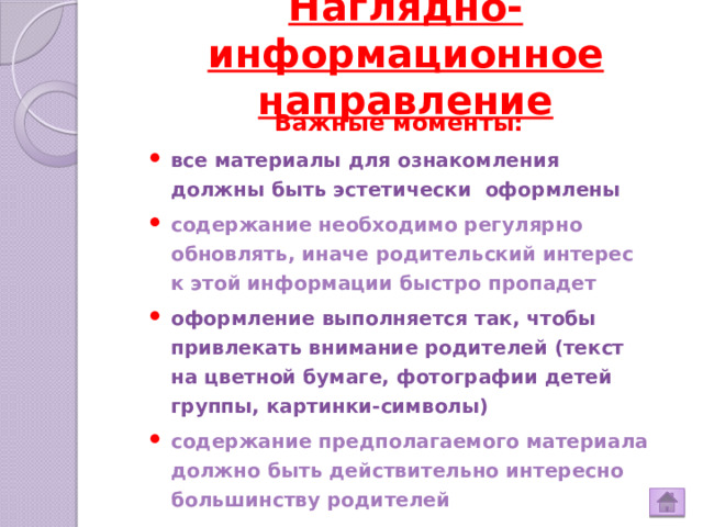 Наглядно-информационное направление   Важные моменты: все материалы для ознакомления должны быть эстетически оформлены содержание необходимо регулярно обновлять, иначе родительский интерес к этой информации быстро пропадет оформление выполняется так, чтобы привлекать внимание родителей (текст на цветной бумаге, фотографии детей группы, картинки-символы) содержание предполагаемого материала должно быть действительно интересно большинству родителей 