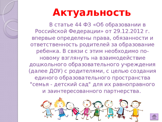 Актуальность  В статье 44 ФЗ «Об образовании в Российской Федерации» от 29.12.2012 г. впервые определены права, обязанности и ответственность родителей за образование ребенка. В связи с этим необходимо по-новому взглянуть на взаимодействие дошкольного образовательного учреждения (далее ДОУ) с родителями, с целью создания единого образовательного пространства 
