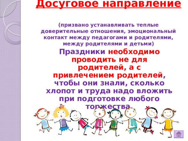 Досуговое направление  (призвано устанавливать теплые доверительные отношения, эмоциональный контакт между педагогами и родителями, между родителями и детьми)   Праздники необходимо проводить не для родителей, а с привлечением родителей , чтобы они знали, сколько хлопот и труда надо вложить при подготовке любого торжества. 