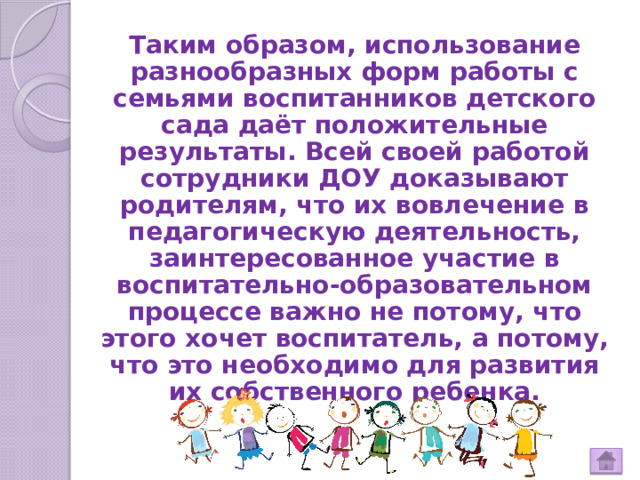 Таким образом, использование разнообразных форм работы с семьями воспитанников детского сада даёт положительные результаты. Всей своей работой сотрудники ДОУ доказывают родителям, что их вовлечение в педагогическую деятельность, заинтересованное участие в воспитательно-образовательном процессе важно не потому, что этого хочет воспитатель, а потому, что это необходимо для развития их собственного ребенка. 