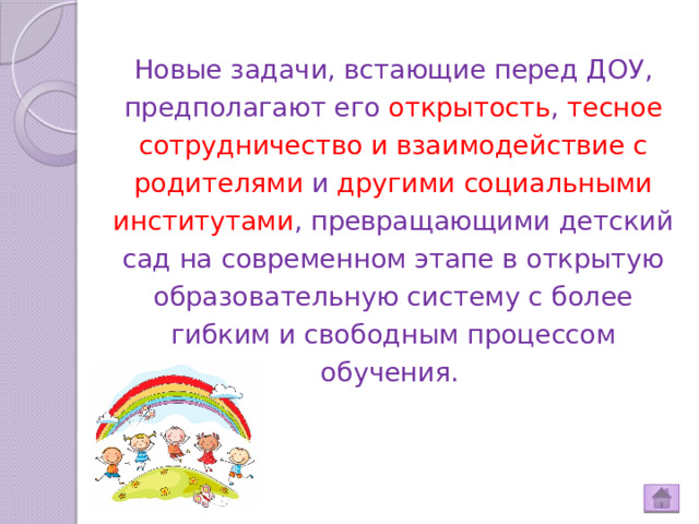 Новые задачи, встающие перед ДОУ, предполагают его открытость , тесное сотрудничество и взаимодействие с родителями и другими социальными институтами , превращающими детский сад на современном этапе в открытую образовательную систему с более гибким и свободным процессом обучения.    